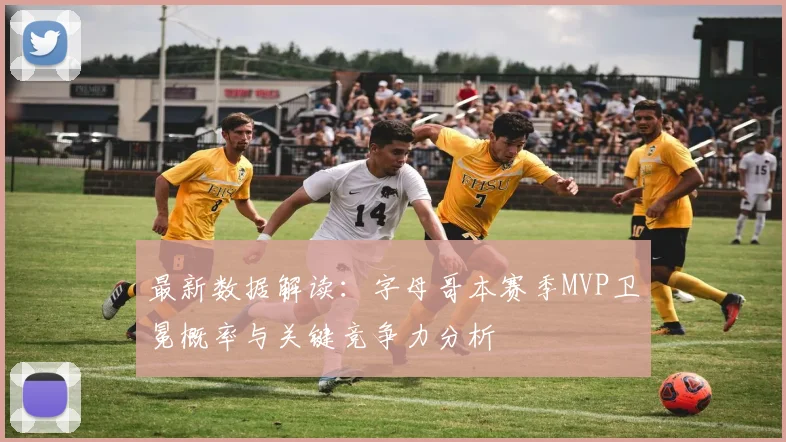 最新数据解读：字母哥本赛季MVP卫冕概率与关键竞争力分析