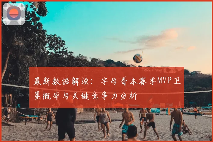 最新数据解读：字母哥本赛季MVP卫冕概率与关键竞争力分析
