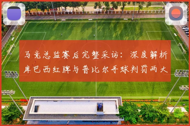 马竞总监赛后完整采访:深度解析库巴西红牌与普比尔手球判罚两大争议焦点