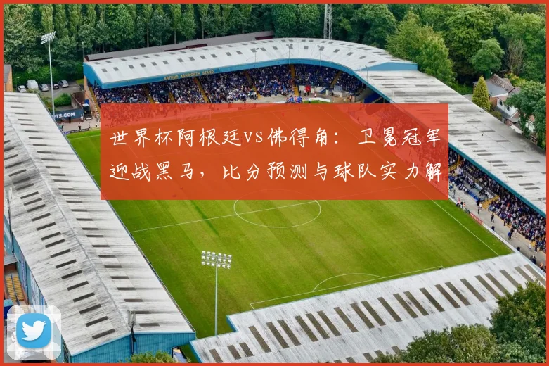 世界杯阿根廷vs佛得角：卫冕冠军迎战黑马，比分预测与球队实力解析