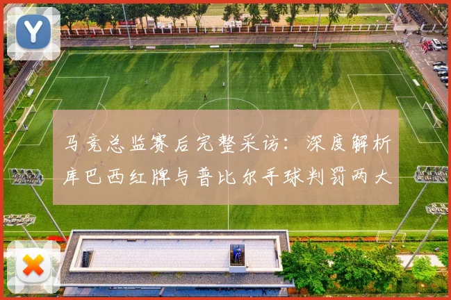 马竞总监赛后完整采访：深度解析库巴西红牌与普比尔手球判罚两大争议焦点