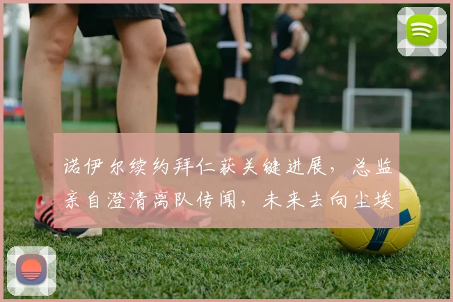 诺伊尔续约拜仁获关键进展，总监亲自澄清离队传闻，未来去向尘埃落定