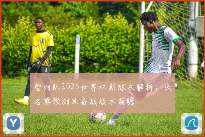 智利队2026世界杯新球衣解析、大名单预测及备战战术前瞻