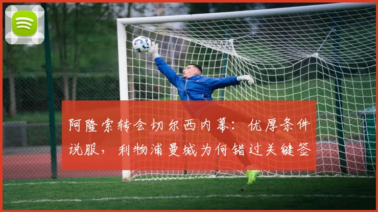 阿隆索转会切尔西内幕:优厚条件说服,利物浦曼城为何错过关键签约?