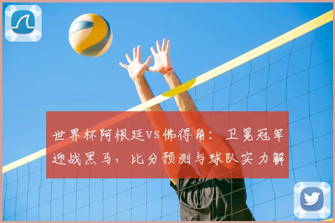 世界杯阿根廷vs佛得角：卫冕冠军迎战黑马，比分预测与球队实力解析